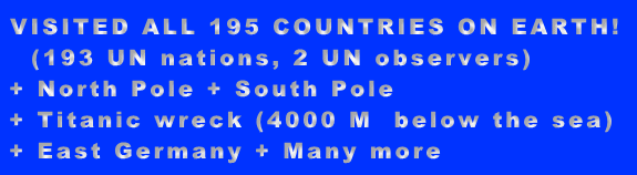 VISITED ALL 195 COUNTRIES ON EARTH! (193 UN nations, 2 UN observers) + North Pole + South Pole + Titanic wreck (4000 M below the sea) + East Germany + Many more